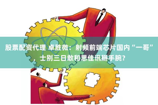 股票配资代理 卓胜微：射频前端芯片国内“一哥”，士别三日敢和思佳讯掰手腕？