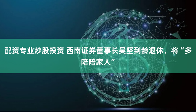 配资专业炒股投资 西南证券董事长吴坚到龄退休，将“多陪陪家人”