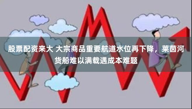 股票配资来大 大宗商品重要航道水位再下降，莱茵河货船难以满载遇成本难题