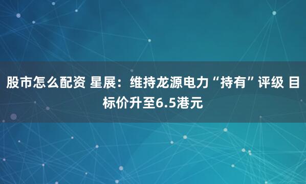 股市怎么配资 星展：维持龙源电力“持有”评级 目标价升至6.5港元