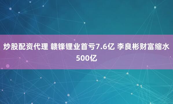炒股配资代理 赣锋锂业首亏7.6亿 李良彬财富缩水500亿