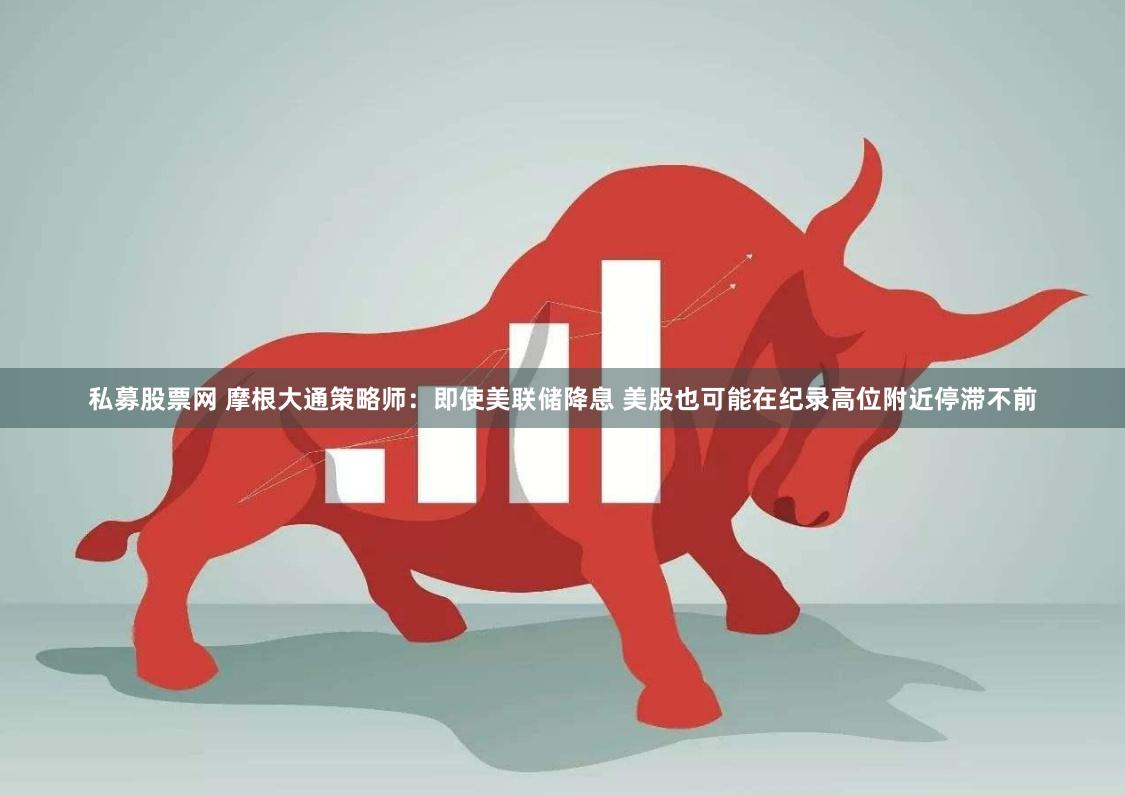 私募股票网 摩根大通策略师：即使美联储降息 美股也可能在纪录高位附近停滞不前