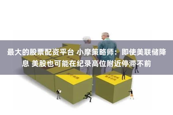最大的股票配资平台 小摩策略师：即使美联储降息 美股也可能在纪录高位附近停滞不前