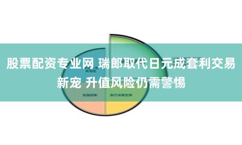 股票配资专业网 瑞郎取代日元成套利交易新宠 升值风险仍需警惕