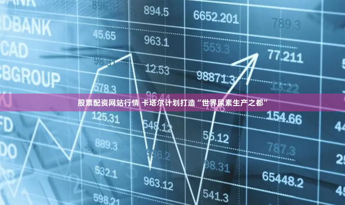 股票配资网站行情 卡塔尔计划打造“世界尿素生产之都”