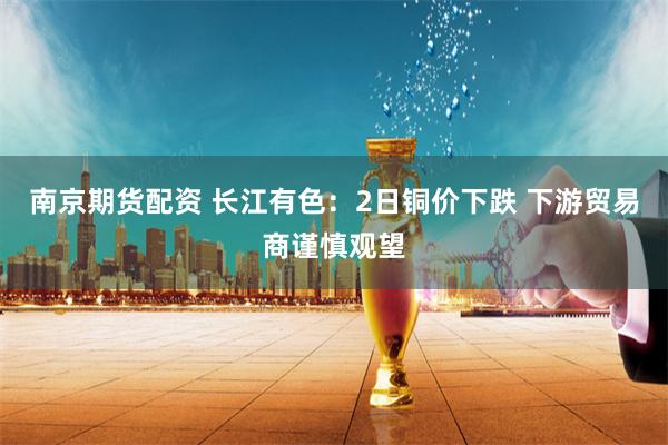南京期货配资 长江有色：2日铜价下跌 下游贸易商谨慎观望
