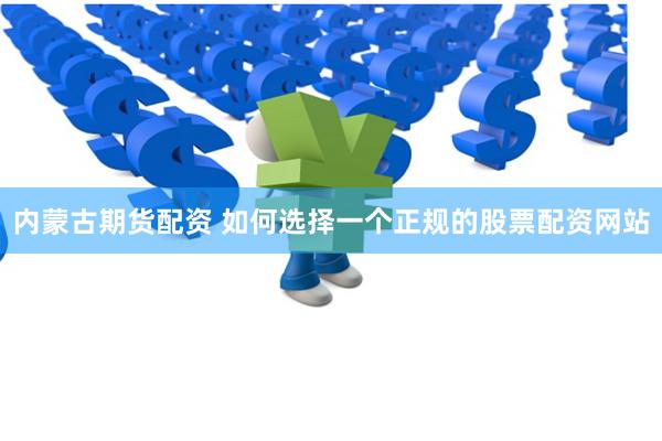 内蒙古期货配资 如何选择一个正规的股票配资网站