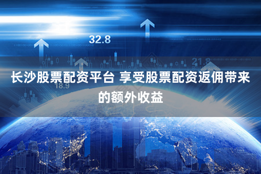 长沙股票配资平台 享受股票配资返佣带来的额外收益