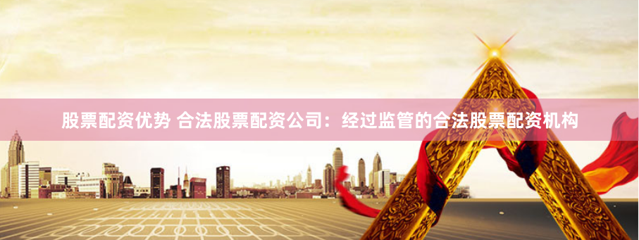 股票配资优势 合法股票配资公司：经过监管的合法股票配资机构