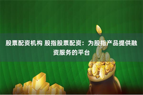 股票配资机构 股指股票配资：为股指产品提供融资服务的平台