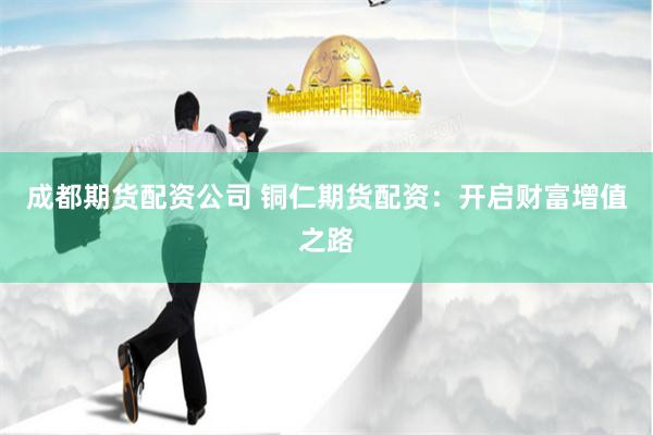 成都期货配资公司 铜仁期货配资：开启财富增值之路