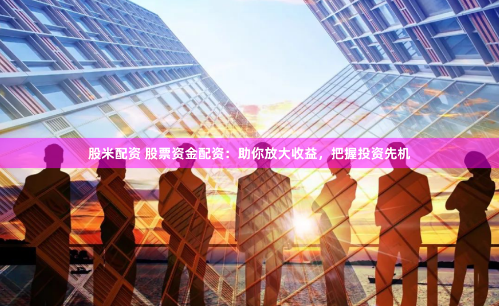 股米配资 股票资金配资：助你放大收益，把握投资先机