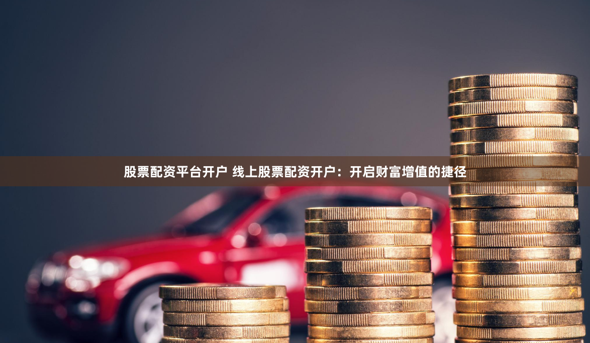 股票配资平台开户 线上股票配资开户：开启财富增值的捷径
