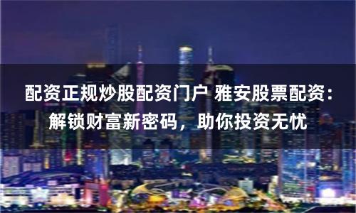 配资正规炒股配资门户 雅安股票配资：解锁财富新密码，助你投资无忧