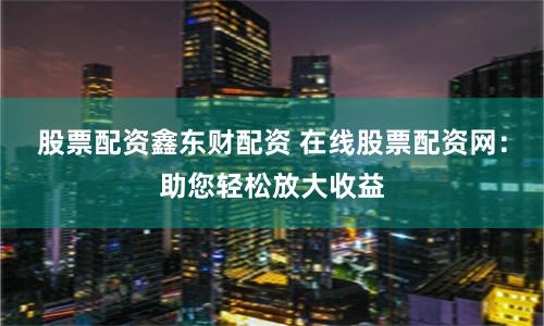 股票配资鑫东财配资 在线股票配资网：助您轻松放大收益