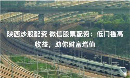 陕西炒股配资 微信股票配资：低门槛高收益，助你财富增值