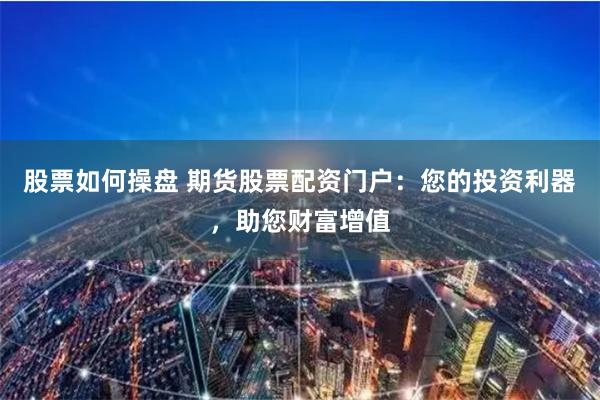 股票如何操盘 期货股票配资门户：您的投资利器，助您财富增值